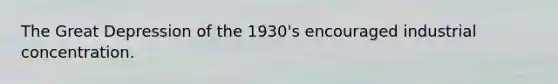 The Great Depression of the 1930's encouraged industrial concentration.