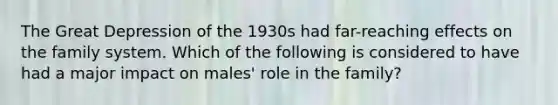 The Great Depression of the 1930s had far-reaching effects on the family system. Which of the following is considered to have had a major impact on males' role in the family?