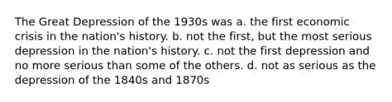 The Great Depression of the 1930s was a. the first economic crisis in the nation's history. b. not the first, but the most serious depression in the nation's history. c. not the first depression and no more serious than some of the others. d. not as serious as the depression of the 1840s and 1870s