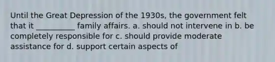 Until the Great Depression of the 1930s, the government felt that it __________ family affairs. a. should not intervene in b. be completely responsible for c. should provide moderate assistance for d. support certain aspects of