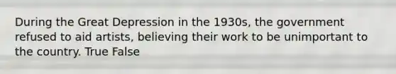 During the Great Depression in the 1930s, the government refused to aid artists, believing their work to be unimportant to the country. True False