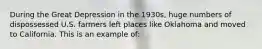 During the Great Depression in the 1930s, huge numbers of dispossessed U.S. farmers left places like Oklahoma and moved to California. This is an example of: