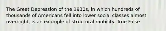 The Great Depression of the 1930s, in which hundreds of thousands of Americans fell into lower social classes almost overnight, is an example of structural mobility. True False