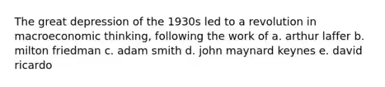 The great depression of the 1930s led to a revolution in macroeconomic thinking, following the work of a. arthur laffer b. milton friedman c. adam smith d. john maynard keynes e. david ricardo