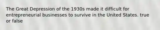 The Great Depression of the 1930s made it difficult for entrepreneurial businesses to survive in the United States. true or false