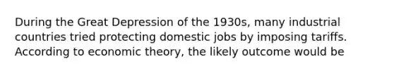 During the Great Depression of the​ 1930s, many industrial countries tried protecting domestic jobs by imposing tariffs. According to economic​ theory, the likely outcome would be