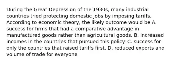 During the Great Depression of the​ 1930s, many industrial countries tried protecting domestic jobs by imposing tariffs. According to economic​ theory, the likely outcome would be A. success for firms that had a comparative advantage in manufactured goods rather than agricultural goods. B. increased incomes in the countries that pursued this policy. C. success for only the countries that raised tariffs first. D. reduced exports and volume of trade for everyone