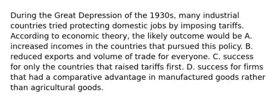 During the Great Depression of the​ 1930s, many industrial countries tried protecting domestic jobs by imposing tariffs. According to economic​ theory, the likely outcome would be A. increased incomes in the countries that pursued this policy. B. reduced exports and volume of trade for everyone. C. success for only the countries that raised tariffs first. D. success for firms that had a comparative advantage in manufactured goods rather than agricultural goods.