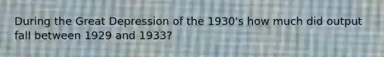 During the Great Depression of the 1930's how much did output fall between 1929 and 1933?