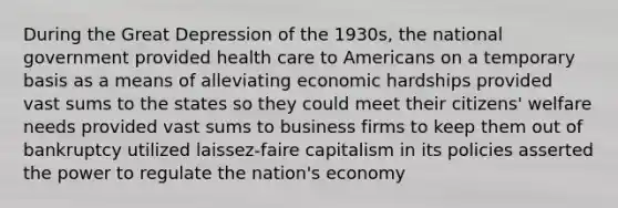 During the Great Depression of the 1930s, the national government provided health care to Americans on a temporary basis as a means of alleviating economic hardships provided vast sums to the states so they could meet their citizens' welfare needs provided vast sums to business firms to keep them out of bankruptcy utilized laissez-faire capitalism in its policies asserted the power to regulate the nation's economy