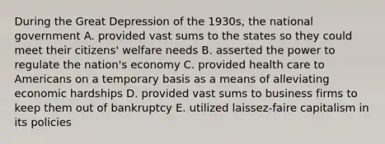 During the Great Depression of the 1930s, the national government A. provided vast sums to the states so they could meet their citizens' welfare needs B. asserted the power to regulate the nation's economy C. provided health care to Americans on a temporary basis as a means of alleviating economic hardships D. provided vast sums to business firms to keep them out of bankruptcy E. utilized laissez-faire capitalism in its policies