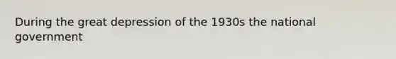 During the great depression of the 1930s the national government