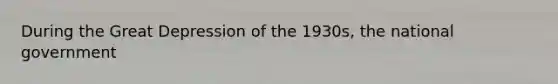 During the Great Depression of the 1930s, the national government