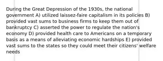 During the Great Depression of the 1930s, the national government A) utilized laissez-faire capitalism in its policies B) provided vast sums to business firms to keep them out of bankruptcy C) asserted the power to regulate the nation's economy D) provided health care to Americans on a temporary basis as a means of alleviating economic hardships E) provided vast sums to the states so they could meet their citizens' welfare needs