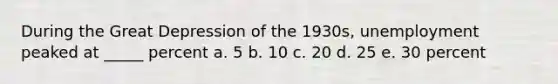 During the Great Depression of the 1930s, unemployment peaked at _____ percent a. 5 b. 10 c. 20 d. 25 e. 30 percent