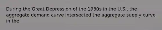 During the Great Depression of the 1930s in the U.S., the aggregate demand curve intersected the aggregate supply curve in the: