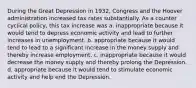 During the Great Depression in 1932, Congress and the Hoover administration increased tax rates substantially. As a counter cyclical policy, this tax increase was a. inappropriate because it would tend to depress economic activity and lead to further increases in unemployment. b. appropriate because it would tend to lead to a significant increase in the money supply and thereby increase employment. c. inappropriate because it would decrease the money supply and thereby prolong the Depression. d. appropriate because it would tend to stimulate economic activity and help end the Depression.