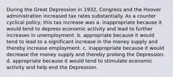 During the Great Depression in 1932, Congress and the Hoover administration increased tax rates substantially. As a counter cyclical policy, this tax increase was a. inappropriate because it would tend to depress economic activity and lead to further increases in unemployment. b. appropriate because it would tend to lead to a significant increase in the money supply and thereby increase employment. c. inappropriate because it would decrease the money supply and thereby prolong the Depression. d. appropriate because it would tend to stimulate economic activity and help end the Depression.