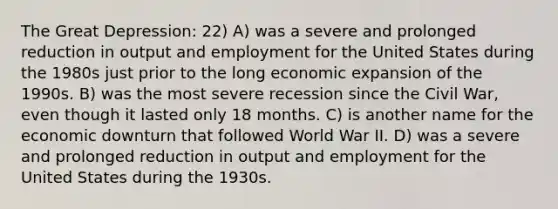 The <a href='https://www.questionai.com/knowledge/k5xSuWRAxy-great-depression' class='anchor-knowledge'>great depression</a>: 22) A) was a severe and prolonged reduction in output and employment for the United States during the 1980s just prior to the long economic expansion of the 1990s. B) was the most severe recession since the Civil War, even though it lasted only 18 months. C) is another name for the economic downturn that followed World War II. D) was a severe and prolonged reduction in output and employment for the United States during the 1930s.