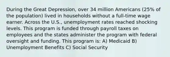 During the Great Depression, over 34 million Americans (25% of the population) lived in households without a full-time wage earner. Across the U.S., unemployment rates reached shocking levels. This program is funded through payroll taxes on employees and the states administer the program with federal oversight and funding. This program is: A) Medicaid B) Unemployment Benefits C) Social Security