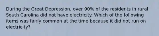 During the Great Depression, over 90% of the residents in rural South Carolina did not have electricity. Which of the following items was fairly common at the time because it did not run on electricity?