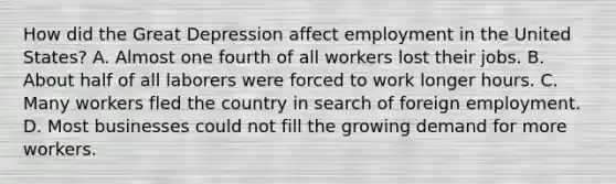 How did the Great Depression affect employment in the United States? A. Almost one fourth of all workers lost their jobs. B. About half of all laborers were forced to work longer hours. C. Many workers fled the country in search of foreign employment. D. Most businesses could not fill the growing demand for more workers.