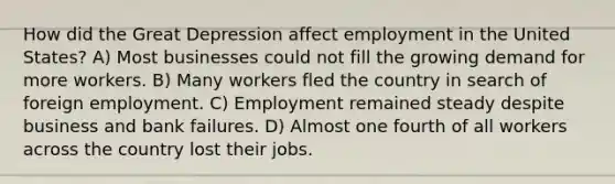 How did the Great Depression affect employment in the United States? A) Most businesses could not fill the growing demand for more workers. B) Many workers fled the country in search of foreign employment. C) Employment remained steady despite business and bank failures. D) Almost one fourth of all workers across the country lost their jobs.