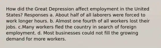 How did the Great Depression affect employment in the United States? Responses a. About half of all laborers were forced to work longer hours. b. Almost one fourth of all workers lost their jobs. c.Many workers fled the country in search of foreign employment. d. Most businesses could not fill the growing demand for more workers.