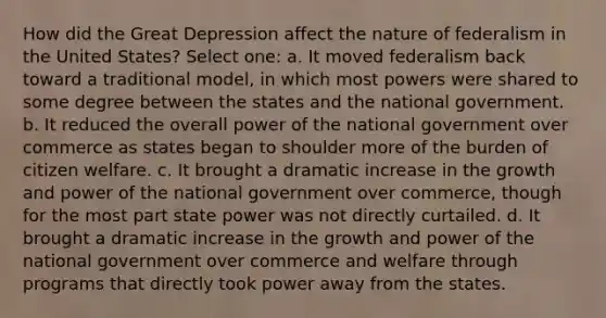 How did the Great Depression affect the nature of federalism in the United States? Select one: a. It moved federalism back toward a traditional model, in which most powers were shared to some degree between the states and the national government. b. It reduced the overall power of the national government over commerce as states began to shoulder more of the burden of citizen welfare. c. It brought a dramatic increase in the growth and power of the national government over commerce, though for the most part state power was not directly curtailed. d. It brought a dramatic increase in the growth and power of the national government over commerce and welfare through programs that directly took power away from the states.