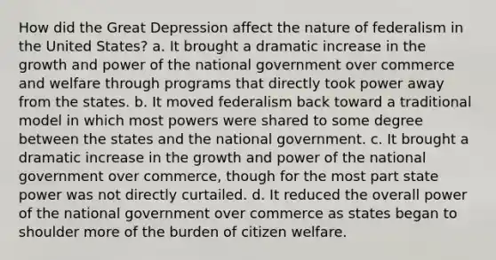 How did the Great Depression affect the nature of federalism in the United States? a. It brought a dramatic increase in the growth and power of the national government over commerce and welfare through programs that directly took power away from the states. b. It moved federalism back toward a traditional model in which most powers were shared to some degree between the states and the national government. c. It brought a dramatic increase in the growth and power of the national government over commerce, though for the most part state power was not directly curtailed. d. It reduced the overall power of the national government over commerce as states began to shoulder more of the burden of citizen welfare.