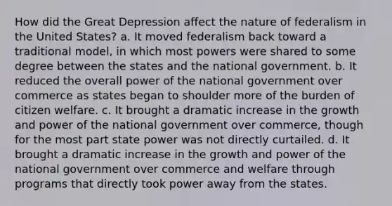 How did the Great Depression affect the nature of federalism in the United States? a. It moved federalism back toward a traditional model, in which most powers were shared to some degree between the states and the national government. b. It reduced the overall power of the national government over commerce as states began to shoulder more of the burden of citizen welfare. c. It brought a dramatic increase in the growth and power of the national government over commerce, though for the most part state power was not directly curtailed. d. It brought a dramatic increase in the growth and power of the national government over commerce and welfare through programs that directly took power away from the states.