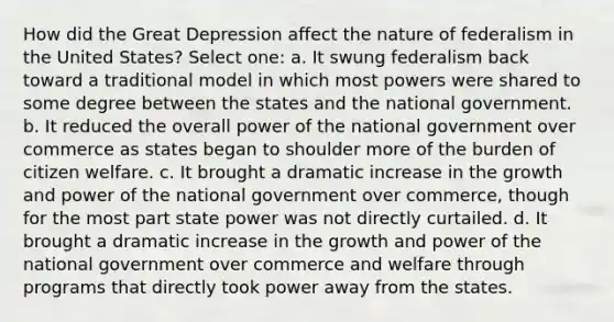 How did the Great Depression affect the nature of federalism in the United States? Select one: a. It swung federalism back toward a traditional model in which most powers were shared to some degree between the states and the national government. b. It reduced the overall power of the national government over commerce as states began to shoulder more of the burden of citizen welfare. c. It brought a dramatic increase in the growth and power of the national government over commerce, though for the most part state power was not directly curtailed. d. It brought a dramatic increase in the growth and power of the national government over commerce and welfare through programs that directly took power away from the states.