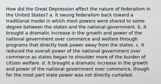 How did the Great Depression affect the nature of federalism in the United States? a. It swung federalism back toward a traditional model in which most powers were shared to some degree between the states and the national government. b. It brought a dramatic increase in the growth and power of the national government over commerce and welfare through programs that directly took power away from the states. c. It reduced the overall power of the national government over commerce as states began to shoulder more of the burden of citizen welfare. d. It brought a dramatic increase in the growth and power of the national government over commerce, though for the most part state power was not directly curtailed.