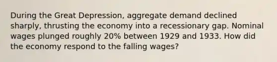 During the Great Depression, aggregate demand declined sharply, thrusting the economy into a recessionary gap. Nominal wages plunged roughly 20% between 1929 and 1933. How did the economy respond to the falling wages?