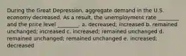 During the Great Depression, aggregate demand in the U.S. economy decreased. As a result, the unemployment rate ________ and the price level ________. a. decreased; increased b. remained unchanged; increased c. increased; remained unchanged d. remained unchanged; remained unchanged e. increased; decreased