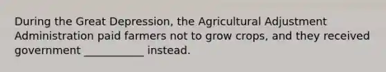 During the Great Depression, the Agricultural Adjustment Administration paid farmers not to grow crops, and they received government ___________ instead.