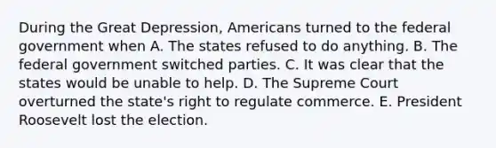 During the Great Depression, Americans turned to the federal government when A. The states refused to do anything. B. The federal government switched parties. C. It was clear that the states would be unable to help. D. The Supreme Court overturned the state's right to regulate commerce. E. President Roosevelt lost the election.