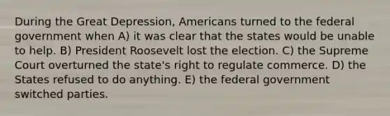 During the Great Depression, Americans turned to the federal government when A) it was clear that the states would be unable to help. B) President Roosevelt lost the election. C) the Supreme Court overturned the state's right to regulate commerce. D) the States refused to do anything. E) the federal government switched parties.