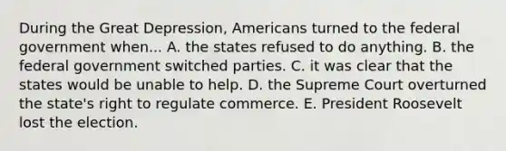 During the Great Depression, Americans turned to the federal government when... A. the states refused to do anything. B. the federal government switched parties. C. it was clear that the states would be unable to help. D. the Supreme Court overturned the state's right to regulate commerce. E. President Roosevelt lost the election.