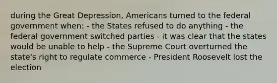 during the Great Depression, Americans turned to the federal government when: - the States refused to do anything - the federal government switched parties - it was clear that the states would be unable to help - the Supreme Court overturned the state's right to regulate commerce - President Roosevelt lost the election