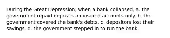 During the Great Depression, when a bank collapsed, a. the government repaid deposits on insured accounts only. b. the government covered the bank's debts. c. depositors lost their savings. d. the government stepped in to run the bank.