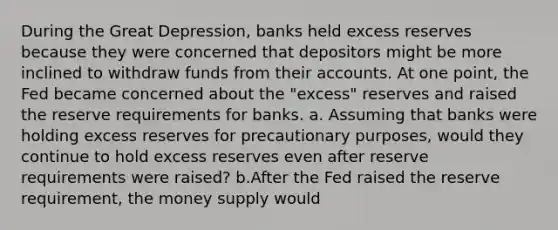 During the Great​ Depression, banks held excess reserves because they were concerned that depositors might be more inclined to withdraw funds from their accounts. At one​ point, the Fed became concerned about the​ "excess" reserves and raised the reserve requirements for banks. a. Assuming that banks were holding excess reserves for precautionary​ purposes, would they continue to hold excess reserves even after reserve requirements were​ raised? b.After the Fed raised the reserve​ requirement, the money supply would