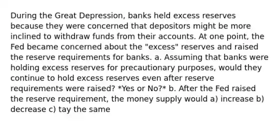 During the Great​ Depression, banks held excess reserves because they were concerned that depositors might be more inclined to withdraw funds from their accounts. At one​ point, the Fed became concerned about the​ "excess" reserves and raised the reserve requirements for banks. a. Assuming that banks were holding excess reserves for precautionary​ purposes, would they continue to hold excess reserves even after reserve requirements were​ raised? *Yes or No?* b. After the Fed raised the reserve​ requirement, the money supply would a) increase b) decrease c) tay the same