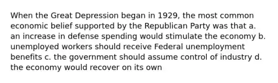 When the Great Depression began in 1929, the most common economic belief supported by the Republican Party was that a. an increase in defense spending would stimulate the economy b. unemployed workers should receive Federal unemployment benefits c. the government should assume control of industry d. the economy would recover on its own