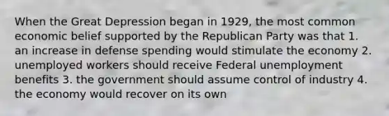 When the Great Depression began in 1929, the most common economic belief supported by the Republican Party was that 1. an increase in defense spending would stimulate the economy 2. unemployed workers should receive Federal unemployment benefits 3. the government should assume control of industry 4. the economy would recover on its own