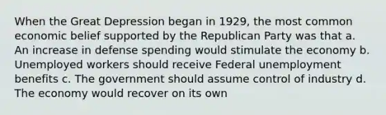 When the Great Depression began in 1929, the most common economic belief supported by the Republican Party was that a. An increase in defense spending would stimulate the economy b. Unemployed workers should receive Federal unemployment benefits c. The government should assume control of industry d. The economy would recover on its own