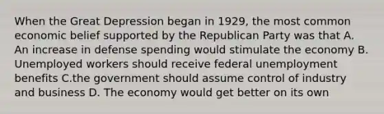 When the Great Depression began in 1929, the most common economic belief supported by the Republican Party was that A. An increase in defense spending would stimulate the economy B. Unemployed workers should receive federal unemployment benefits C.the government should assume control of industry and business D. The economy would get better on its own