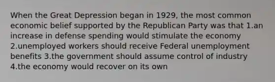 When the Great Depression began in 1929, the most common economic belief supported by the Republican Party was that 1.an increase in defense spending would stimulate the economy 2.unemployed workers should receive Federal unemployment benefits 3.the government should assume control of industry 4.the economy would recover on its own