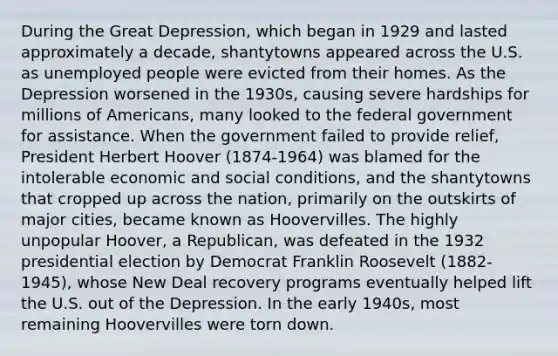 During the Great Depression, which began in 1929 and lasted approximately a decade, shantytowns appeared across the U.S. as unemployed people were evicted from their homes. As the Depression worsened in the 1930s, causing severe hardships for millions of Americans, many looked to the federal government for assistance. When the government failed to provide relief, President Herbert Hoover (1874-1964) was blamed for the intolerable economic and social conditions, and the shantytowns that cropped up across the nation, primarily on the outskirts of major cities, became known as Hoovervilles. The highly unpopular Hoover, a Republican, was defeated in the 1932 presidential election by Democrat Franklin Roosevelt (1882-1945), whose New Deal recovery programs eventually helped lift the U.S. out of the Depression. In the early 1940s, most remaining Hoovervilles were torn down.