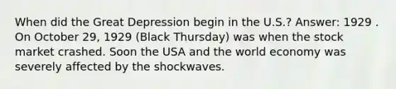 When did the Great Depression begin in the U.S.? Answer: 1929 . On October 29, 1929 (Black Thursday) was when the stock market crashed. Soon the USA and the world economy was severely affected by the shockwaves.